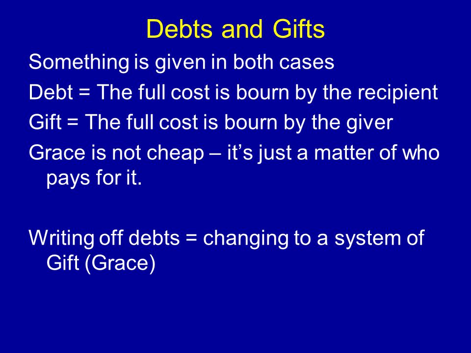Debts and Gifts Something is given in both cases Debt = The full cost is bourn by the recipient Gift = The full cost is bourn by the giver Grace is not cheap – it’s just a matter of who pays for it.