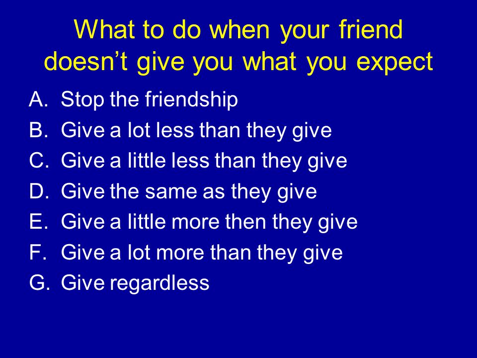What to do when your friend doesn’t give you what you expect A.Stop the friendship B.Give a lot less than they give C.Give a little less than they give D.Give the same as they give E.Give a little more then they give F.Give a lot more than they give G.Give regardless