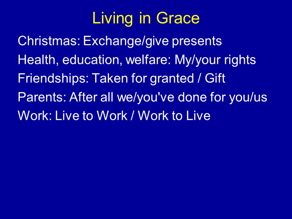 Living in Grace Christmas: Exchange/give presents Health, education, welfare: My/your rights Friendships: Taken for granted / Gift Parents: After all we/you ve done for you/us Work: Live to Work / Work to Live