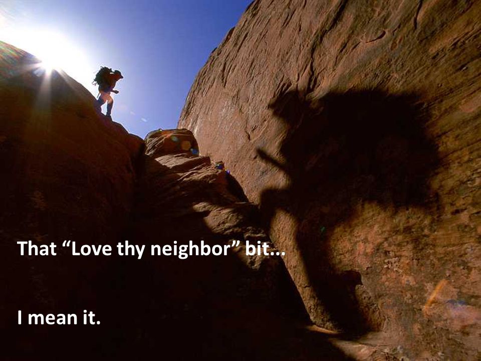 I mean it. That Love thy neighbor bit...