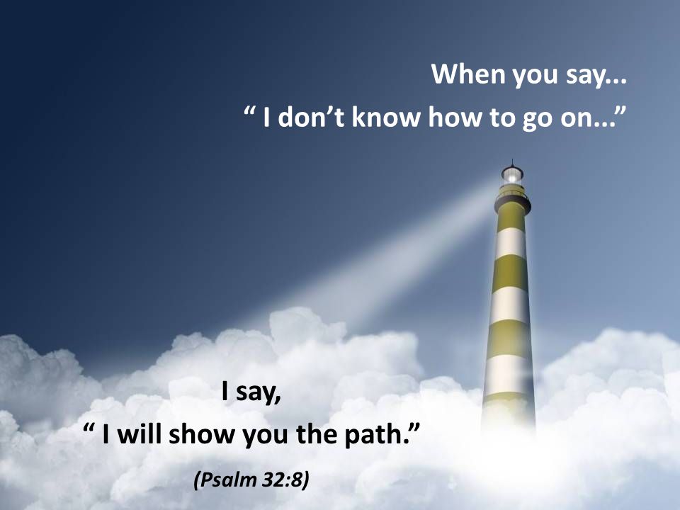 When you say... I don’t know how to go on... I say, I will show you the path. (Psalm 32:8)