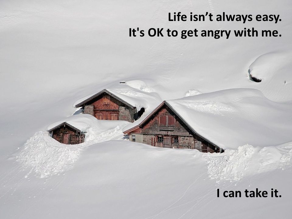 Life isn’t always easy. It s OK to get angry with me. I can take it.