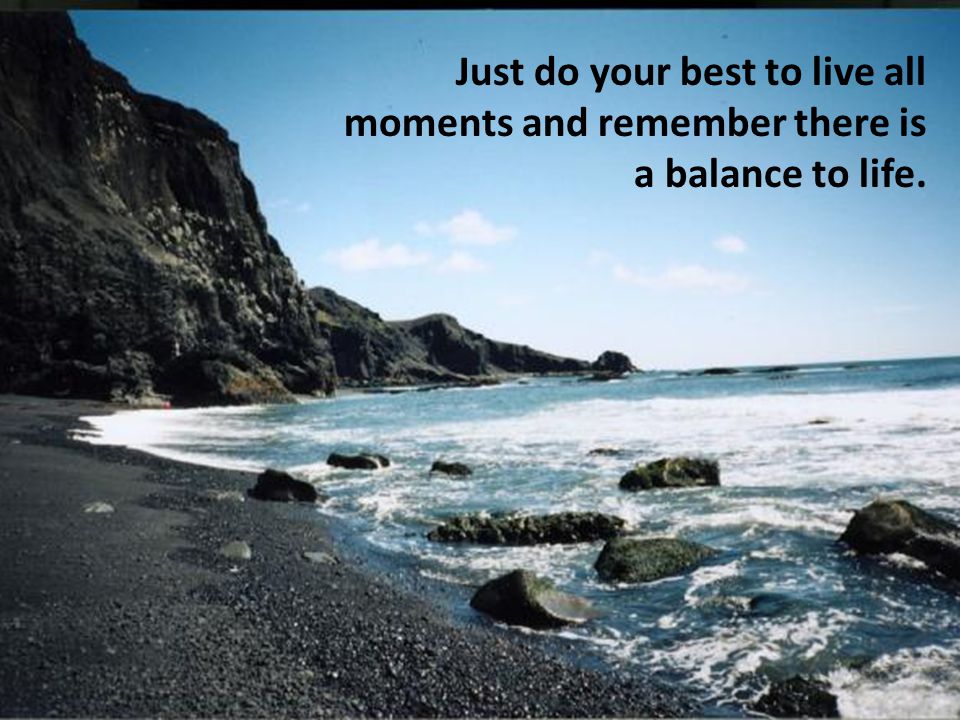 Just do your best to live all moments and remember there is a balance to life.