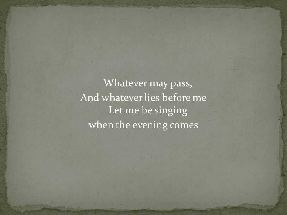 Whatever may pass, And whatever lies before me Let me be singing when the evening comes
