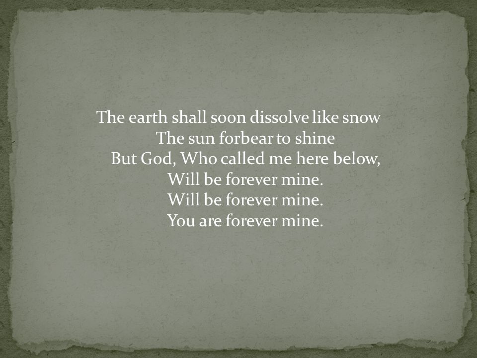 The earth shall soon dissolve like snow The sun forbear to shine But God, Who called me here below, Will be forever mine.