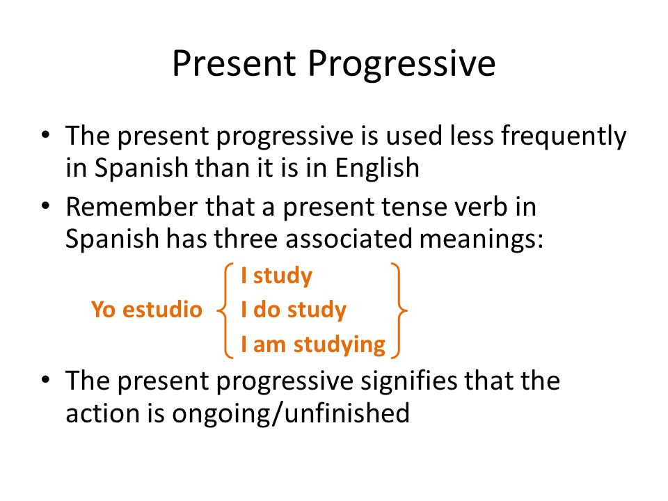 Present Progressive The present progressive is used less frequently in Spanish than it is in English Remember that a present tense verb in Spanish has three associated meanings: I study Yo estudio I do study I am studying The present progressive signifies that the action is ongoing/unfinished