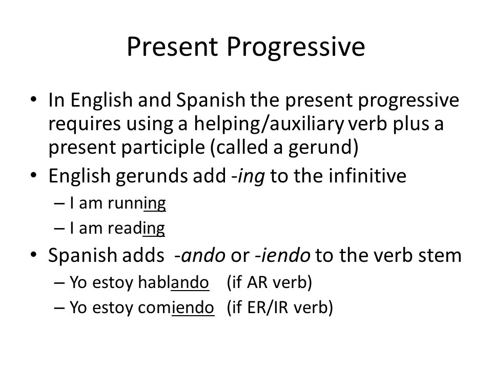 Present Progressive In English and Spanish the present progressive requires using a helping/auxiliary verb plus a present participle (called a gerund) English gerunds add -ing to the infinitive – I am running – I am reading Spanish adds -ando or -iendo to the verb stem – Yo estoy hablando(if AR verb) – Yo estoy comiendo(if ER/IR verb)