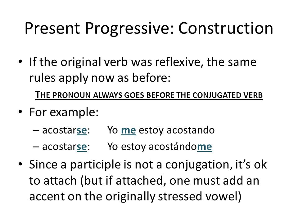 Present Progressive: Construction If the original verb was reflexive, the same rules apply now as before: T HE PRONOUN ALWAYS GOES BEFORE THE CONJUGATED VERB For example: – acostarse:Yo me estoy acostando – acostarse:Yo estoy acostándome Since a participle is not a conjugation, it’s ok to attach (but if attached, one must add an accent on the originally stressed vowel)
