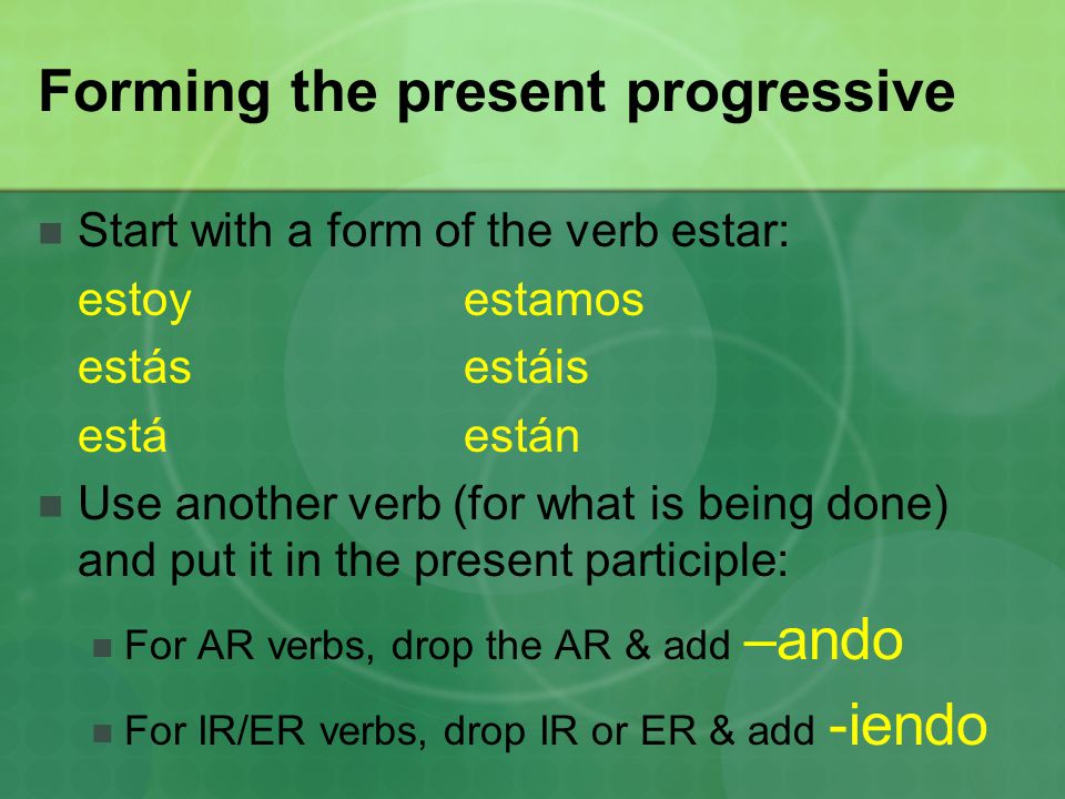Forming the present progressive Start with a form of the verb estar: estoyestamos estásestáis estáestán Use another verb (for what is being done) and put it in the present participle: For AR verbs, drop the AR & add –ando For IR/ER verbs, drop IR or ER & add -iendo