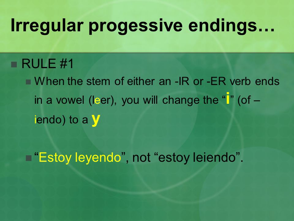 Irregular progessive endings… RULE #1 When the stem of either an -IR or -ER verb ends in a vowel (leer), you will change the i (of – iendo) to a y Estoy leyendo , not estoy leiendo .