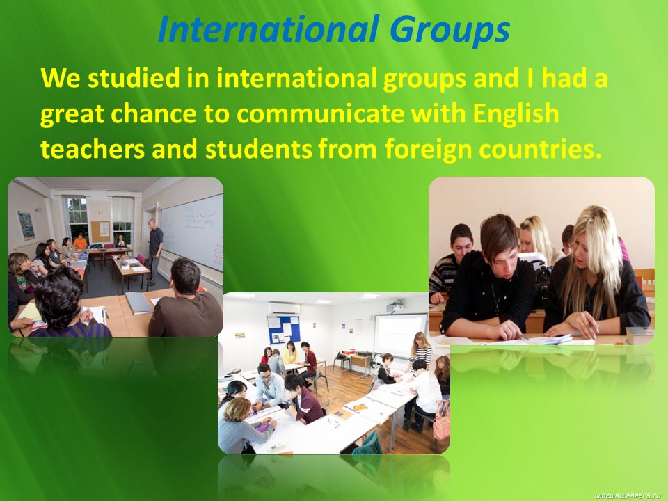 International Groups We studied in international groups and I had a great chance to communicate with English teachers and students from foreign countries.