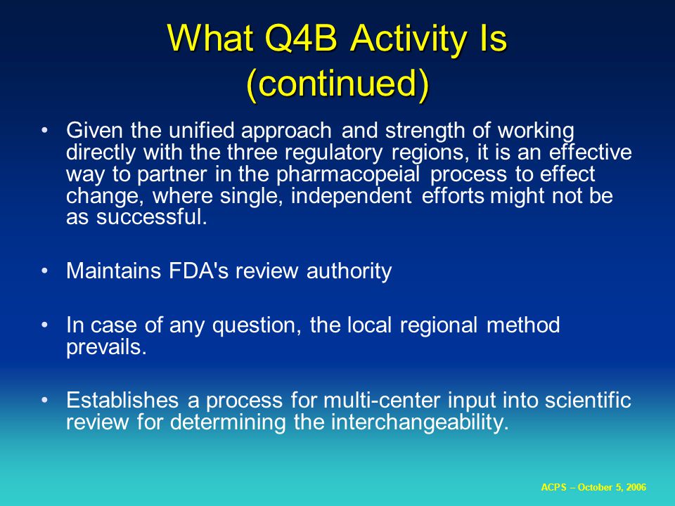 ACPS – October 5, 2006 What Q4B Activity Is (continued) Given the unified approach and strength of working directly with the three regulatory regions, it is an effective way to partner in the pharmacopeial process to effect change, where single, independent efforts might not be as successful.