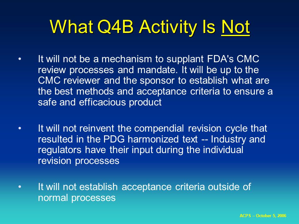 ACPS – October 5, 2006 What Q4B Activity Is Not It will not be a mechanism to supplant FDA s CMC review processes and mandate.