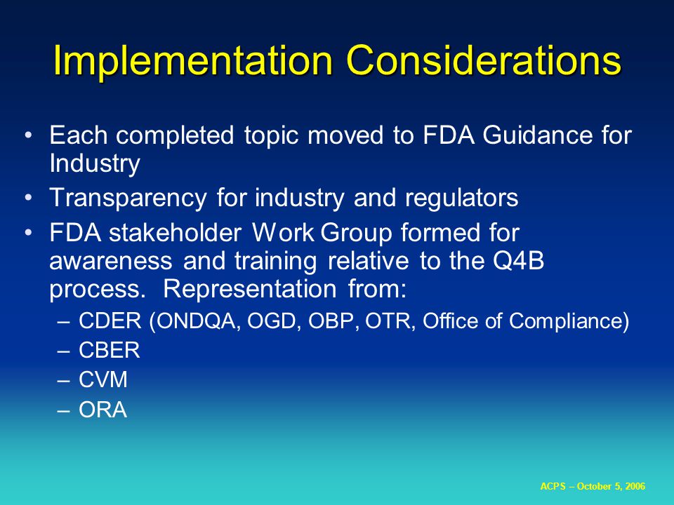 ACPS – October 5, 2006 Implementation Considerations Each completed topic moved to FDA Guidance for Industry Transparency for industry and regulators FDA stakeholder Work Group formed for awareness and training relative to the Q4B process.