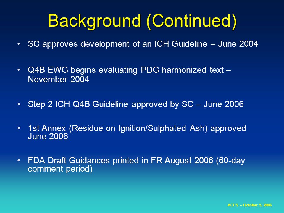 ACPS – October 5, 2006 Background (Continued) SC approves development of an ICH Guideline – June 2004 Q4B EWG begins evaluating PDG harmonized text – November 2004 Step 2 ICH Q4B Guideline approved by SC – June st Annex (Residue on Ignition/Sulphated Ash) approved June 2006 FDA Draft Guidances printed in FR August 2006 (60-day comment period)