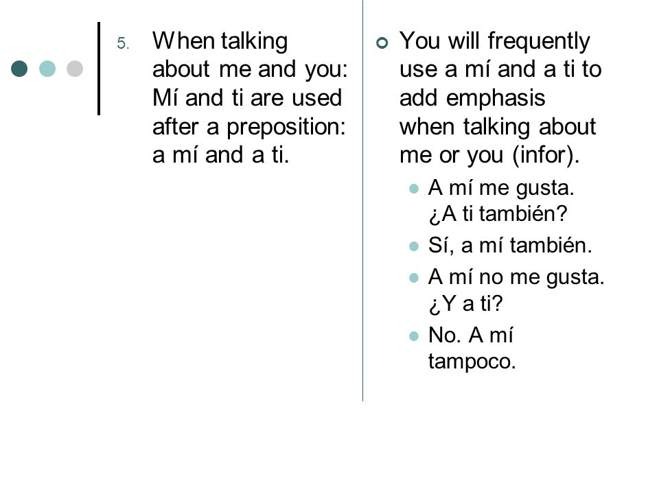 5. When talking about me and you: Mí and ti are used after a preposition: a mí and a ti.