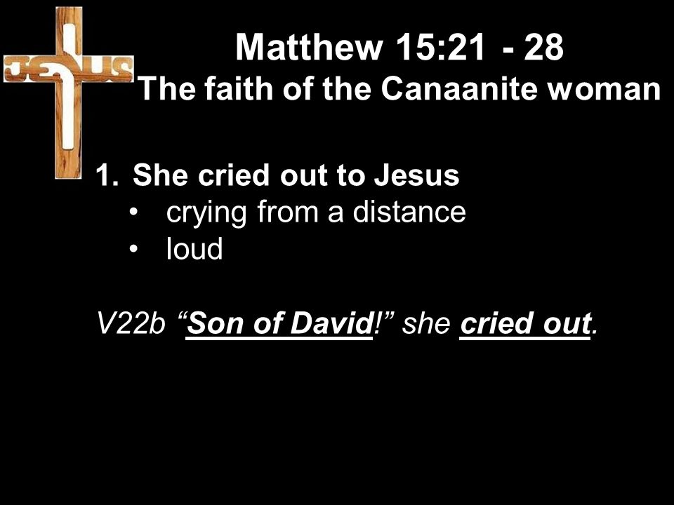 Matthew 15: The faith of the Canaanite woman 1.She cried out to Jesus crying from a distance loud V22b Son of David! she cried out.