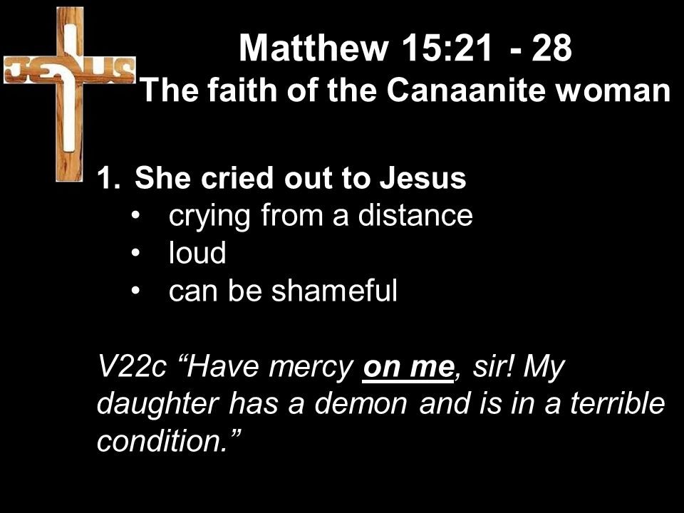 Matthew 15: The faith of the Canaanite woman 1.She cried out to Jesus crying from a distance loud can be shameful V22c Have mercy on me, sir.