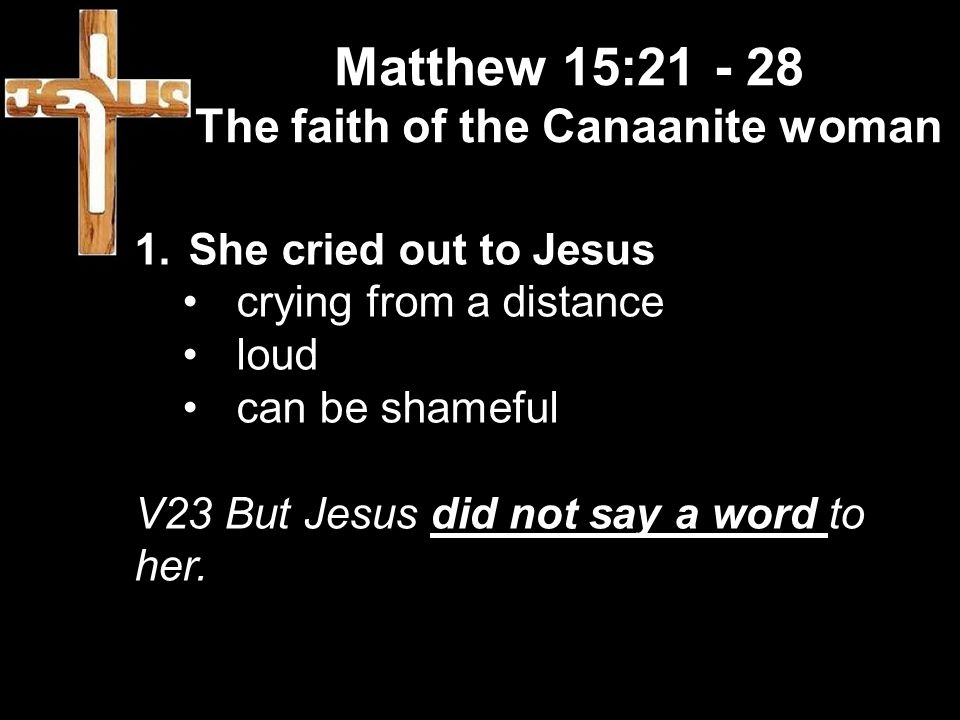 Matthew 15: The faith of the Canaanite woman 1.She cried out to Jesus crying from a distance loud can be shameful V23 But Jesus did not say a word to her.