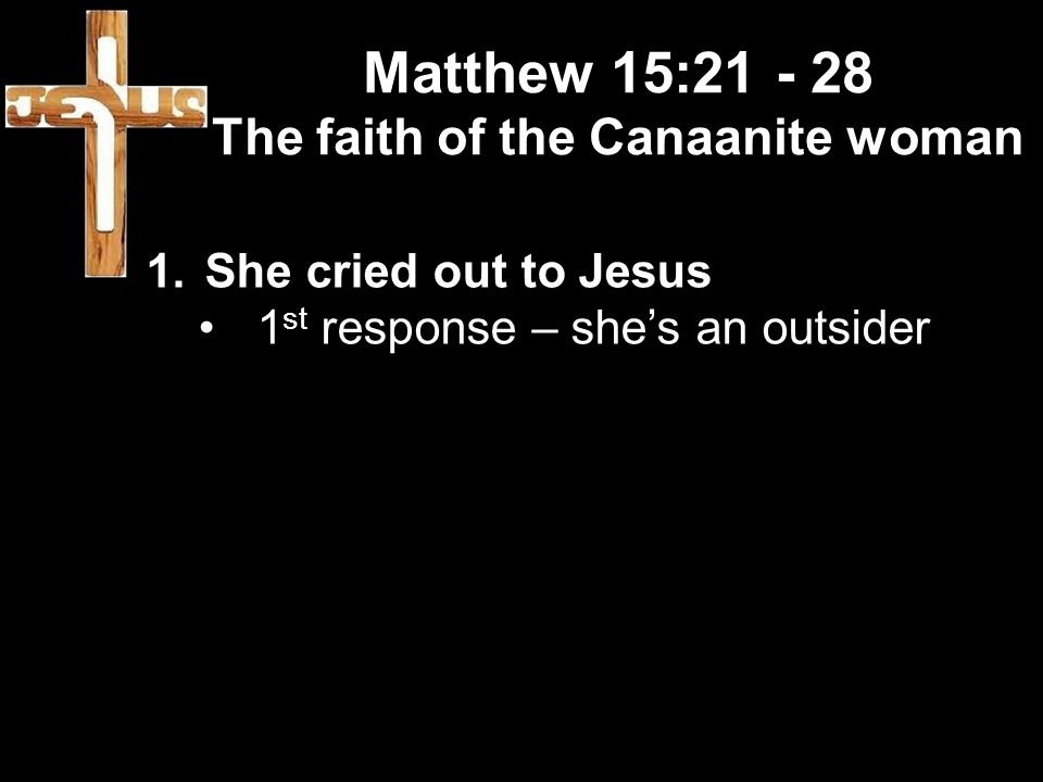 Matthew 15: The faith of the Canaanite woman 1.She cried out to Jesus 1 st response – she’s an outsider
