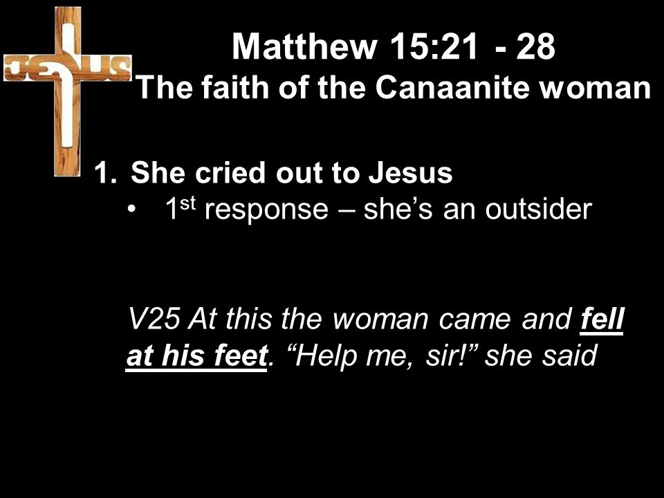 Matthew 15: The faith of the Canaanite woman 1.She cried out to Jesus 1 st response – she’s an outsider V25 At this the woman came and fell at his feet.