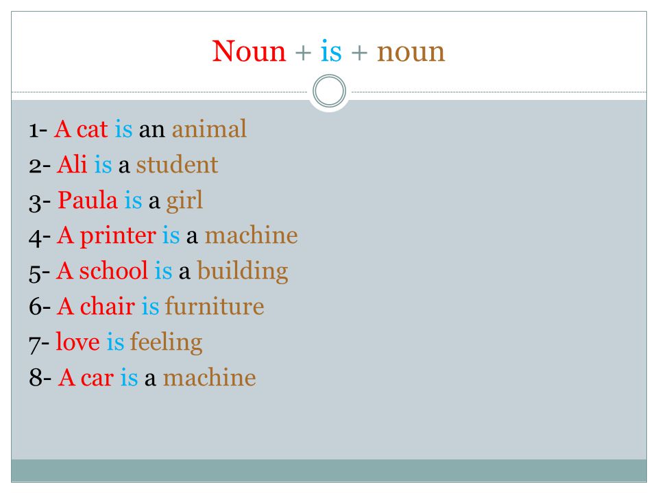 Noun + is + noun 1- A cat is an animal 2- Ali is a student 3- Paula is a girl 4- A printer is a machine 5- A school is a building 6- A chair is furniture 7- love is feeling 8- A car is a machine