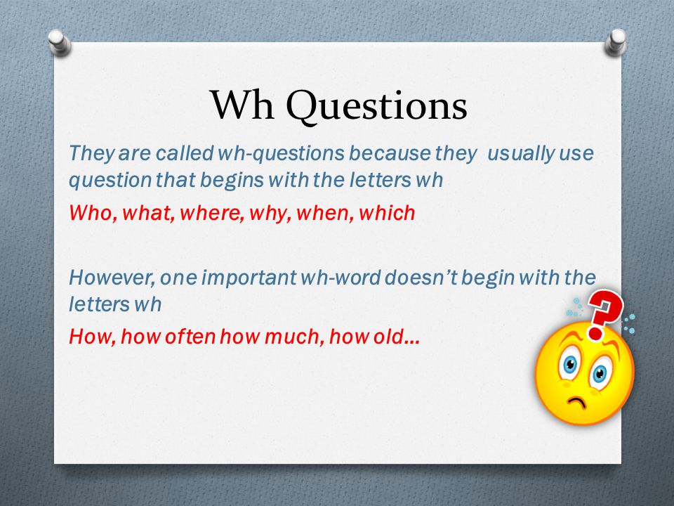 Wh Questions They are called wh-questions because they usually use question that begins with the letters wh Who, what, where, why, when, which However, one important wh-word doesn’t begin with the letters wh How, how often how much, how old…