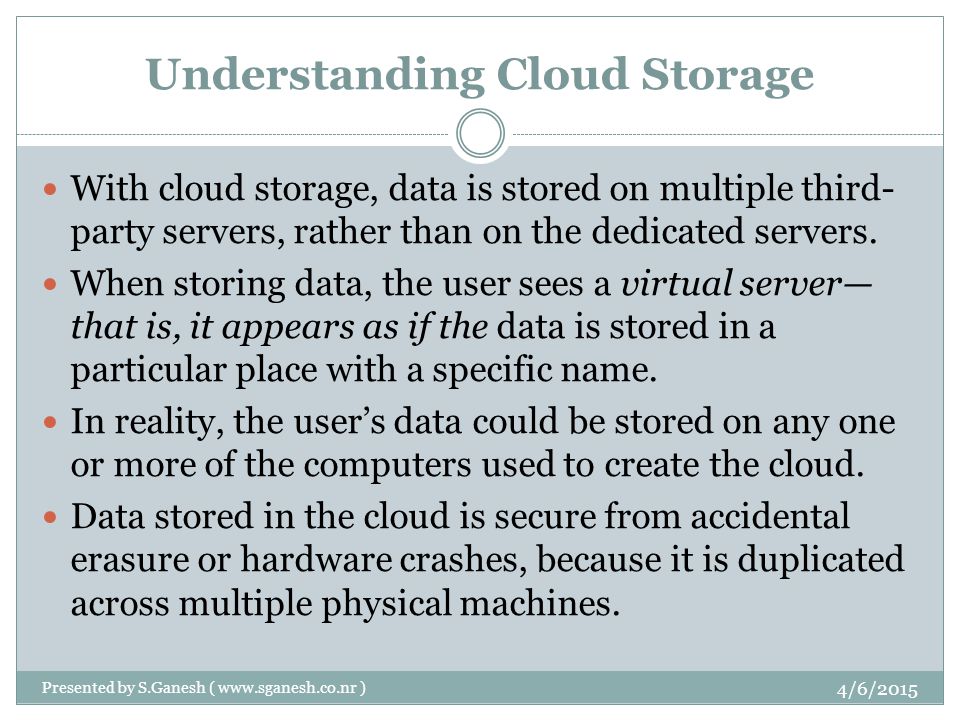 Understanding Cloud Storage With cloud storage, data is stored on multiple third- party servers, rather than on the dedicated servers.