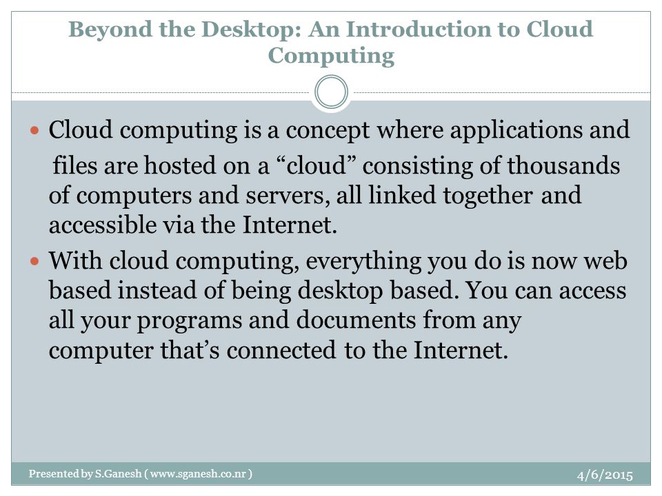 Beyond the Desktop: An Introduction to Cloud Computing Cloud computing is a concept where applications and files are hosted on a cloud consisting of thousands of computers and servers, all linked together and accessible via the Internet.