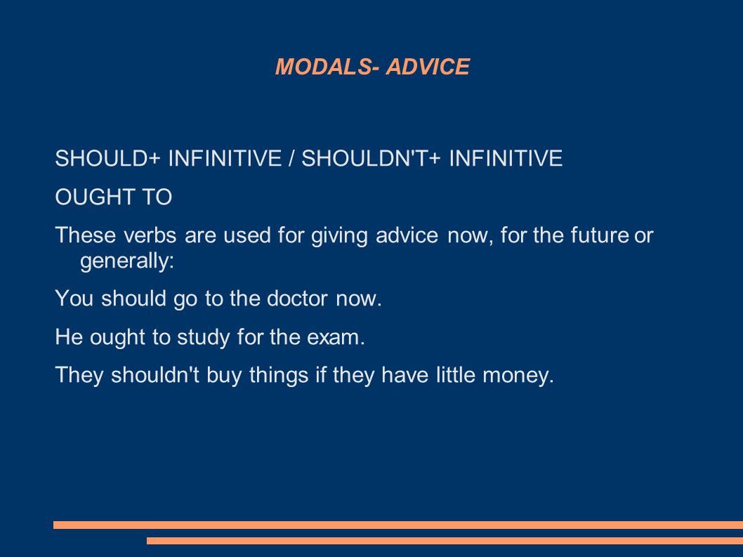 MODALS- ADVICE SHOULD+ INFINITIVE / SHOULDN T+ INFINITIVE OUGHT TO These verbs are used for giving advice now, for the future or generally: You should go to the doctor now.
