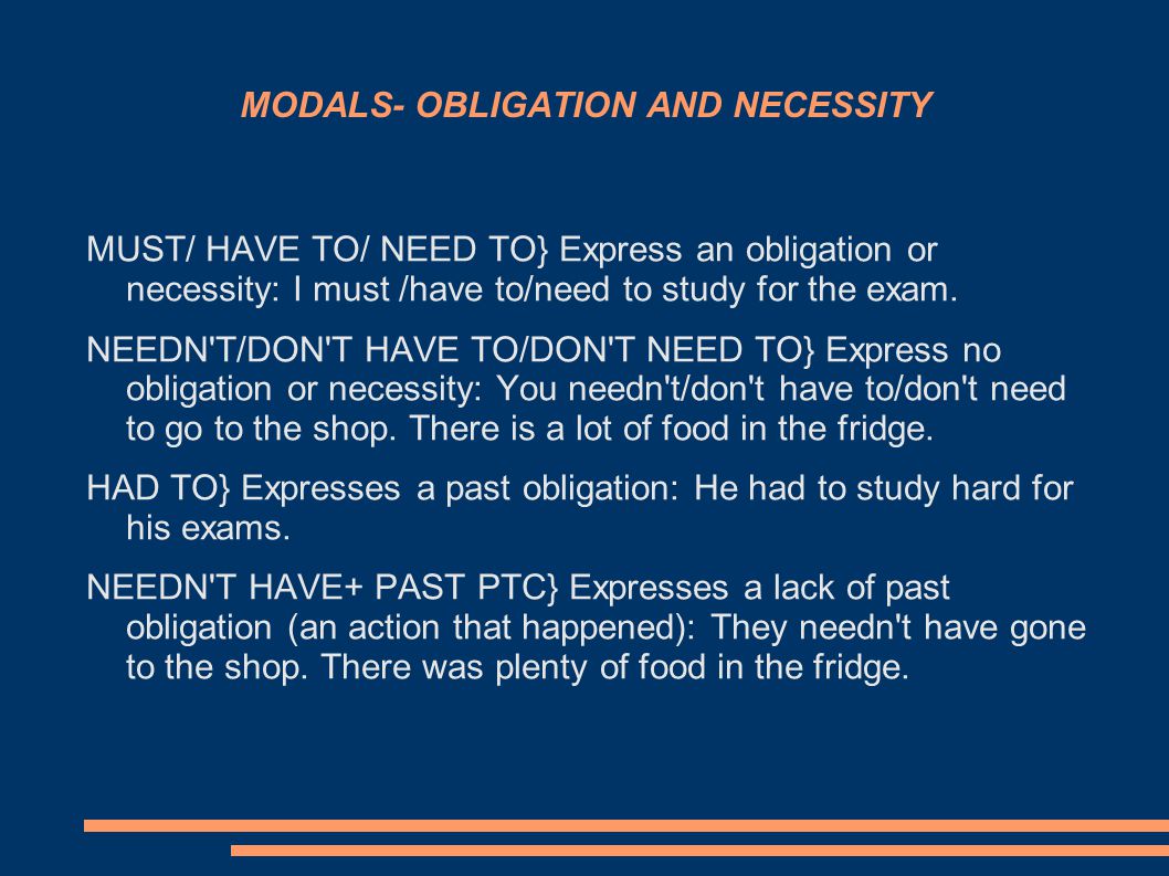 MODALS- OBLIGATION AND NECESSITY MUST/ HAVE TO/ NEED TO} Express an obligation or necessity: I must /have to/need to study for the exam.
