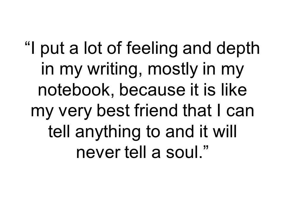 I put a lot of feeling and depth in my writing, mostly in my notebook, because it is like my very best friend that I can tell anything to and it will never tell a soul.