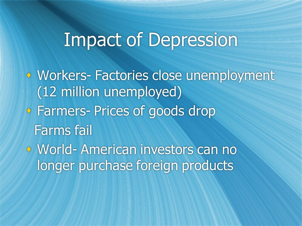 Impact of Depression  Workers- Factories close unemployment (12 million unemployed)  Farmers- Prices of goods drop Farms fail  World- American investors can no longer purchase foreign products  Workers- Factories close unemployment (12 million unemployed)  Farmers- Prices of goods drop Farms fail  World- American investors can no longer purchase foreign products