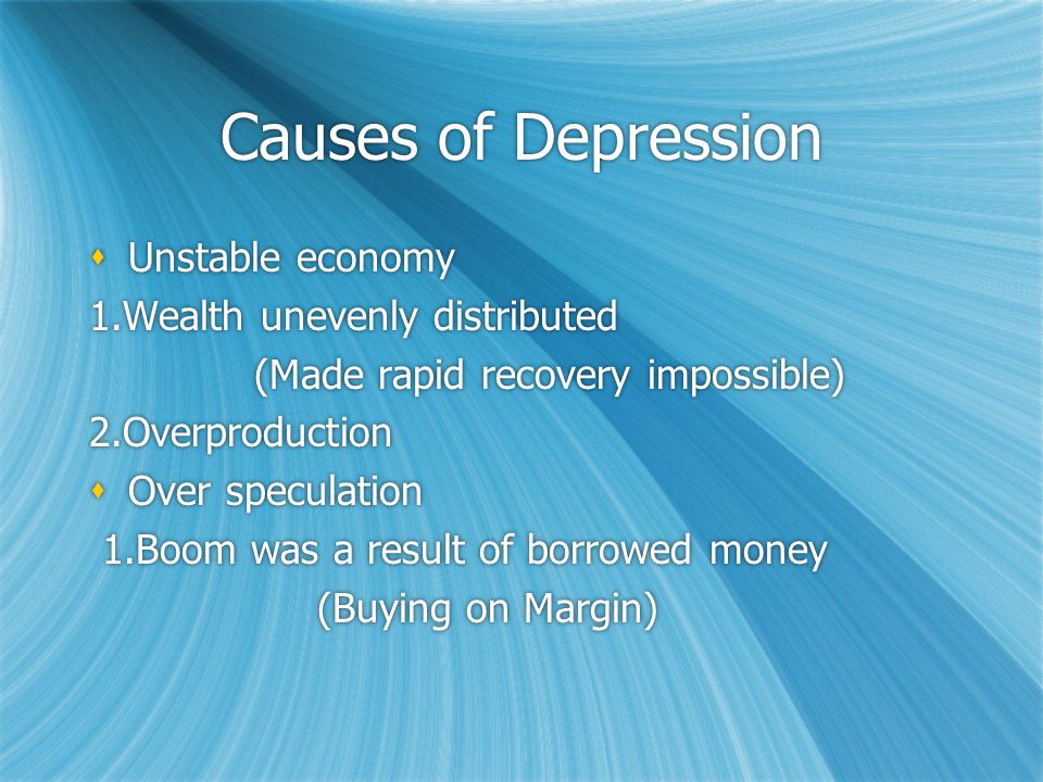 Causes of Depression  Unstable economy 1.Wealth unevenly distributed (Made rapid recovery impossible) 2.Overproduction  Over speculation 1.Boom was a result of borrowed money (Buying on Margin)  Unstable economy 1.Wealth unevenly distributed (Made rapid recovery impossible) 2.Overproduction  Over speculation 1.Boom was a result of borrowed money (Buying on Margin)