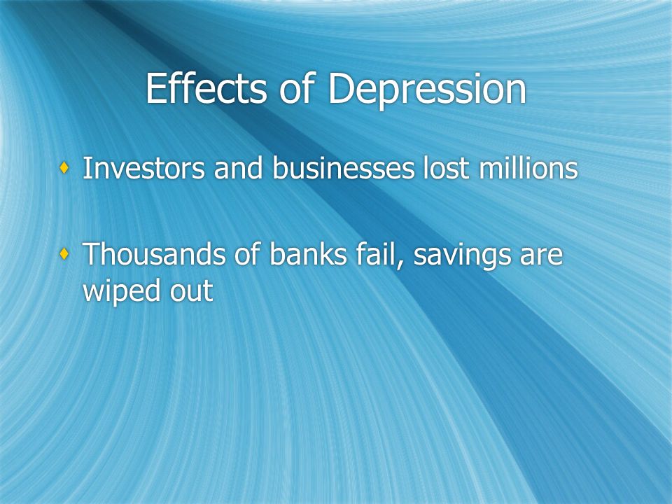 Effects of Depression  Investors and businesses lost millions  Thousands of banks fail, savings are wiped out  Investors and businesses lost millions  Thousands of banks fail, savings are wiped out