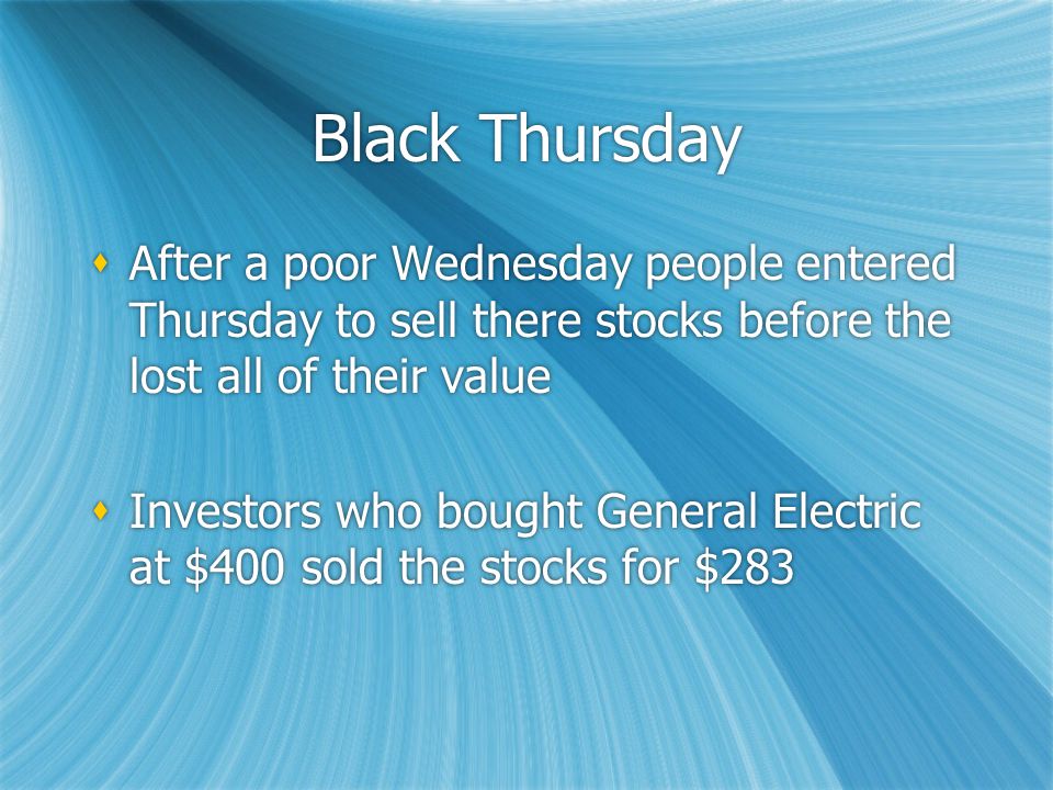Black Thursday  After a poor Wednesday people entered Thursday to sell there stocks before the lost all of their value  Investors who bought General Electric at $400 sold the stocks for $283  After a poor Wednesday people entered Thursday to sell there stocks before the lost all of their value  Investors who bought General Electric at $400 sold the stocks for $283