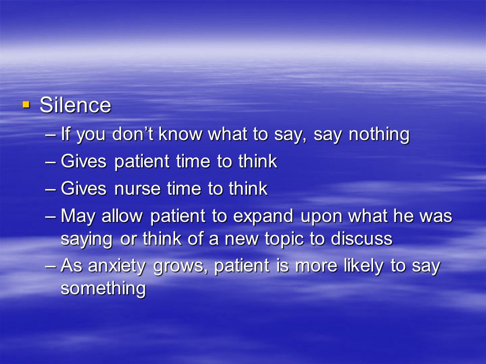  Silence –If you don’t know what to say, say nothing –Gives patient time to think –Gives nurse time to think –May allow patient to expand upon what he was saying or think of a new topic to discuss –As anxiety grows, patient is more likely to say something