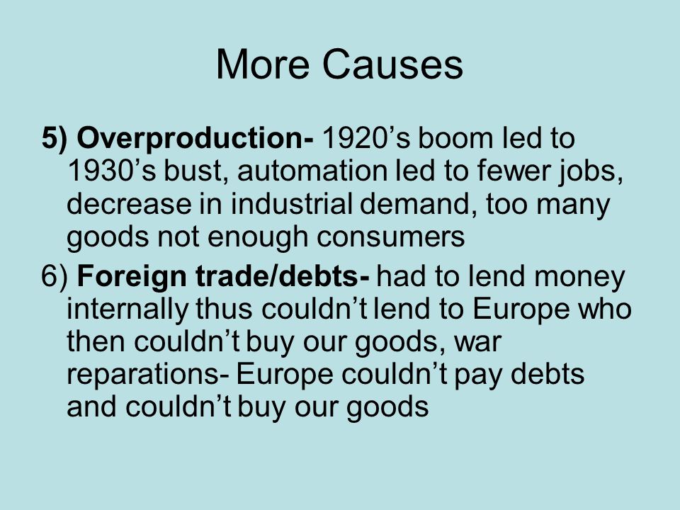 More Causes 5) Overproduction- 1920’s boom led to 1930’s bust, automation led to fewer jobs, decrease in industrial demand, too many goods not enough consumers 6) Foreign trade/debts- had to lend money internally thus couldn’t lend to Europe who then couldn’t buy our goods, war reparations- Europe couldn’t pay debts and couldn’t buy our goods