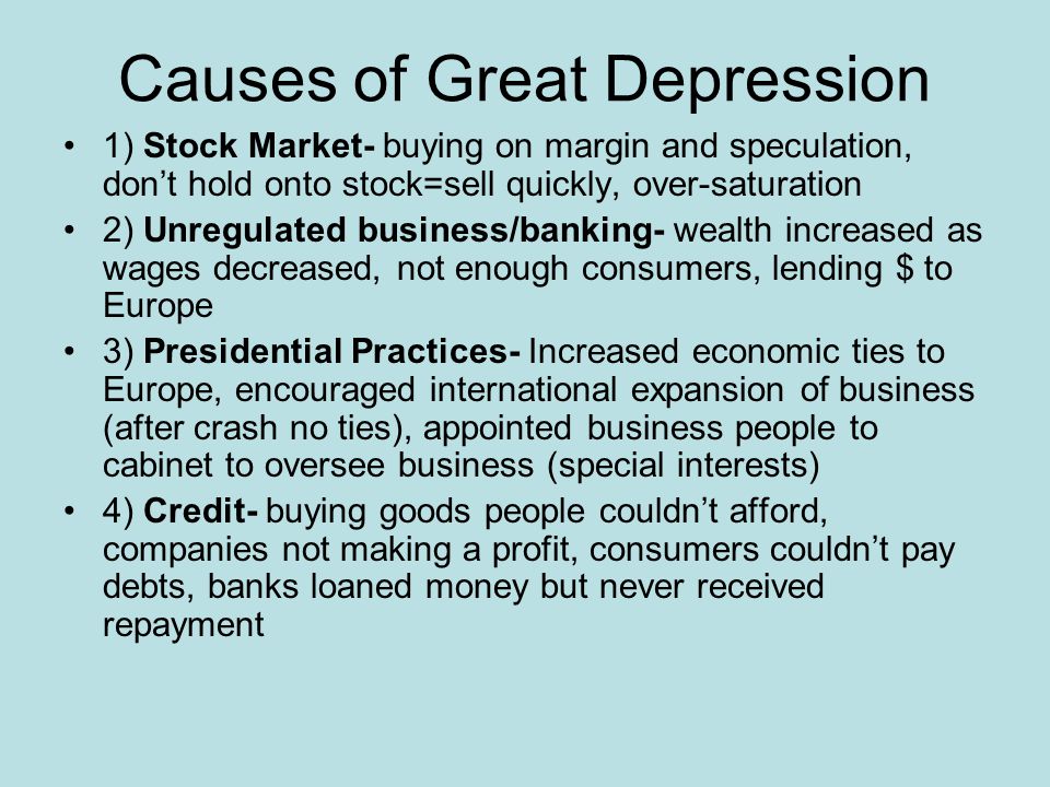 Causes of Great Depression 1) Stock Market- buying on margin and speculation, don’t hold onto stock=sell quickly, over-saturation 2) Unregulated business/banking- wealth increased as wages decreased, not enough consumers, lending $ to Europe 3) Presidential Practices- Increased economic ties to Europe, encouraged international expansion of business (after crash no ties), appointed business people to cabinet to oversee business (special interests) 4) Credit- buying goods people couldn’t afford, companies not making a profit, consumers couldn’t pay debts, banks loaned money but never received repayment
