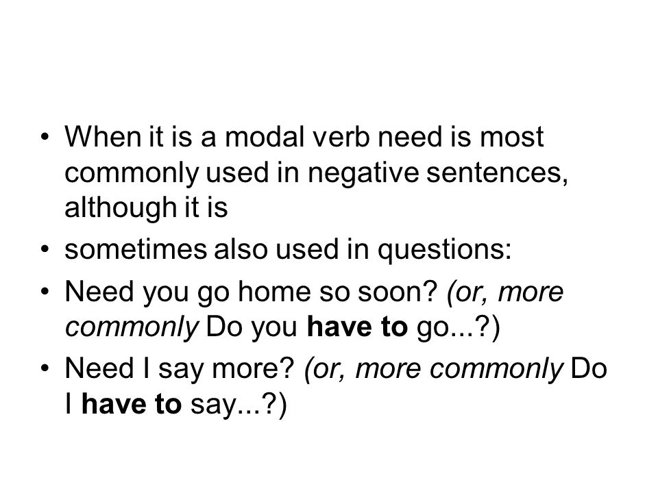 When it is a modal verb need is most commonly used in negative sentences, although it is sometimes also used in questions: Need you go home so soon.