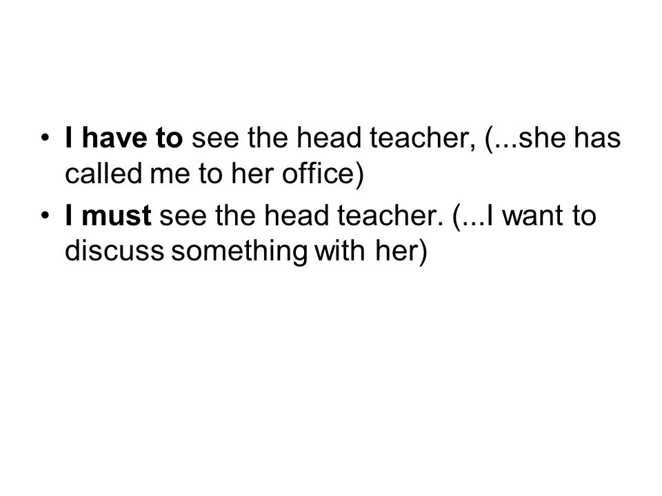 I have to see the head teacher, (...she has called me to her office) I must see the head teacher.