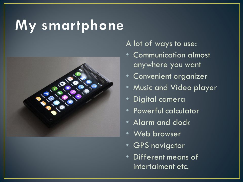 A lot of ways to use: Communication almost anywhere you want Convenient organizer Music and Video player Digital camera Powerful calculator Alarm and clock Web browser GPS navigator Different means of intertaiment etc.