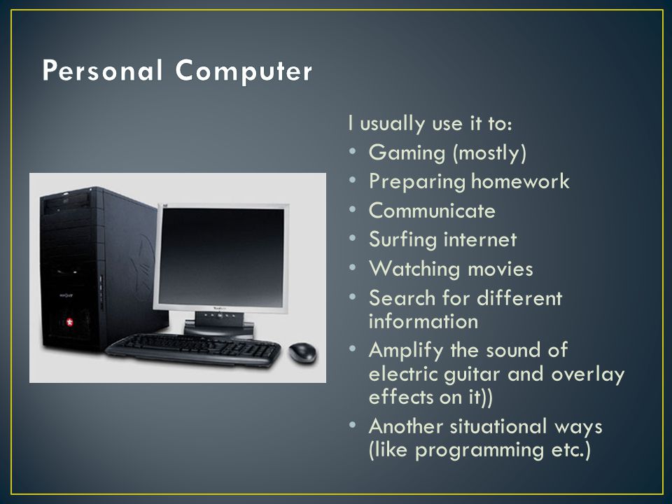 I usually use it to: Gaming (mostly) Preparing homework Communicate Surfing internet Watching movies Search for different information Amplify the sound of electric guitar and overlay effects on it)) Another situational ways (like programming etc.)
