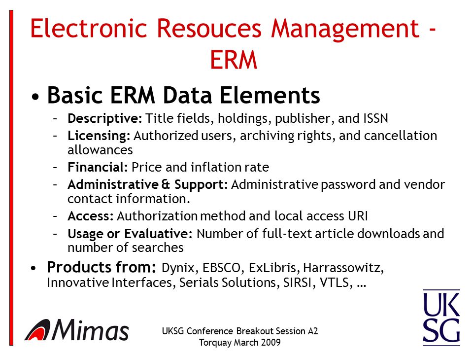 UKSG Conference Breakout Session A2 Torquay March 2009 Electronic Resouces Management - ERM Basic ERM Data Elements –Descriptive: Title fields, holdings, publisher, and ISSN –Licensing: Authorized users, archiving rights, and cancellation allowances –Financial: Price and inflation rate –Administrative & Support: Administrative password and vendor contact information.