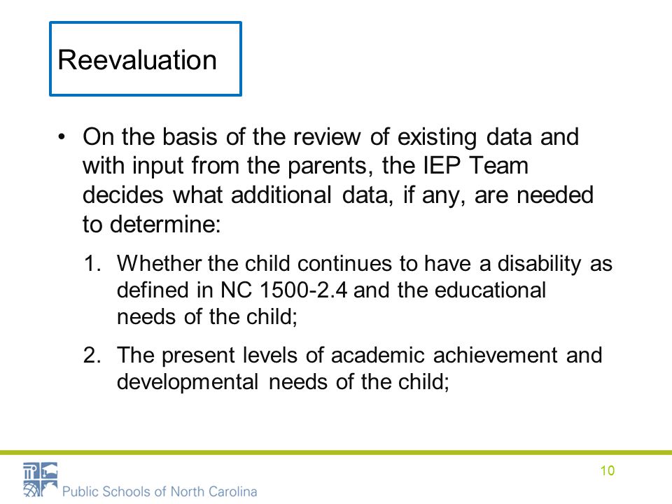 Reevaluation On the basis of the review of existing data and with input from the parents, the IEP Team decides what additional data, if any, are needed to determine: 1.Whether the child continues to have a disability as defined in NC and the educational needs of the child; 2.The present levels of academic achievement and developmental needs of the child; 10