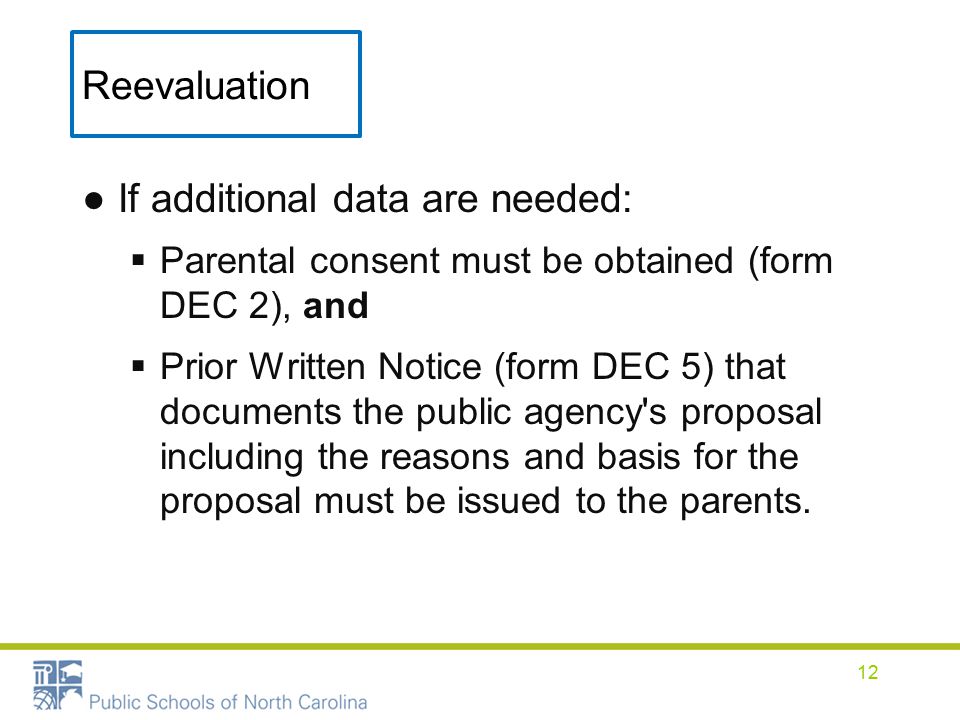 Reevaluation ●If additional data are needed:  Parental consent must be obtained (form DEC 2), and  Prior Written Notice (form DEC 5) that documents the public agency s proposal including the reasons and basis for the proposal must be issued to the parents.