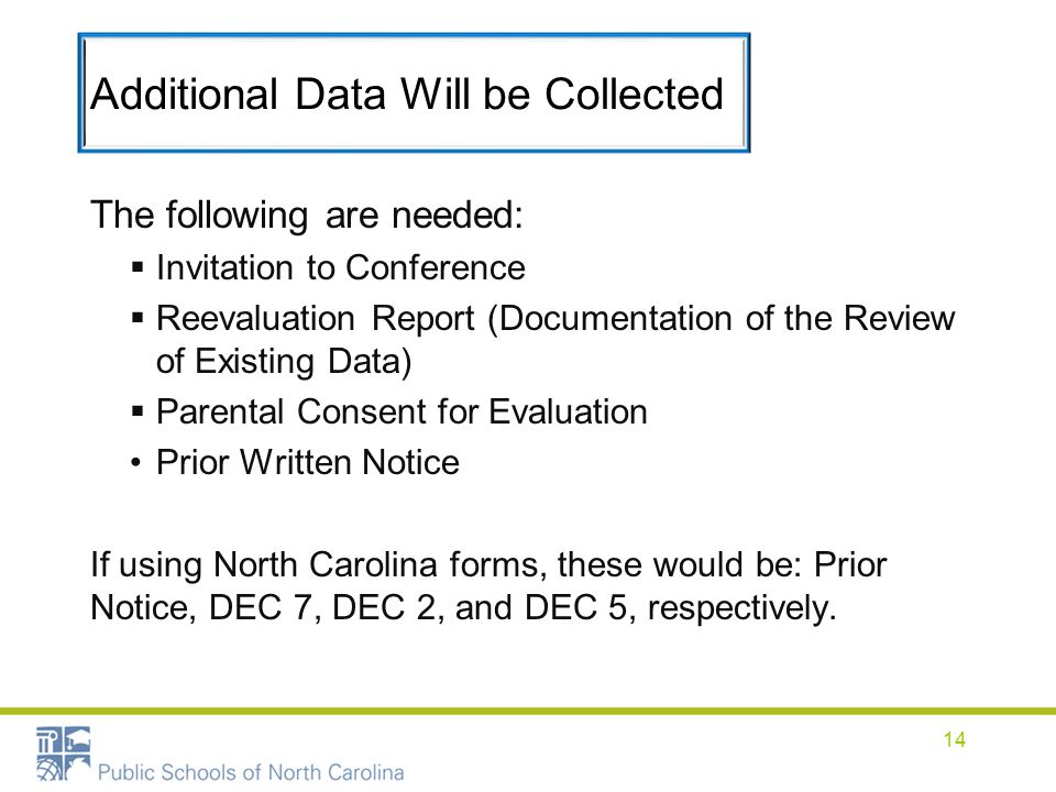 Additional Data Will be Collected The following are needed:  Invitation to Conference  Reevaluation Report (Documentation of the Review of Existing Data)  Parental Consent for Evaluation Prior Written Notice If using North Carolina forms, these would be: Prior Notice, DEC 7, DEC 2, and DEC 5, respectively.