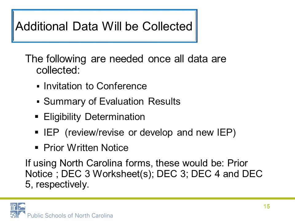Additional Data Will be Collected The following are needed once all data are collected:  Invitation to Conference  Summary of Evaluation Results  Eligibility Determination  IEP (review/revise or develop and new IEP)  Prior Written Notice If using North Carolina forms, these would be: Prior Notice ; DEC 3 Worksheet(s); DEC 3; DEC 4 and DEC 5, respectively.