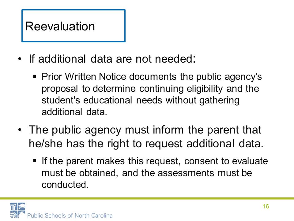 Reevaluation If additional data are not needed :  Prior Written Notice documents the public agency s proposal to determine continuing eligibility and the student s educational needs without gathering additional data.