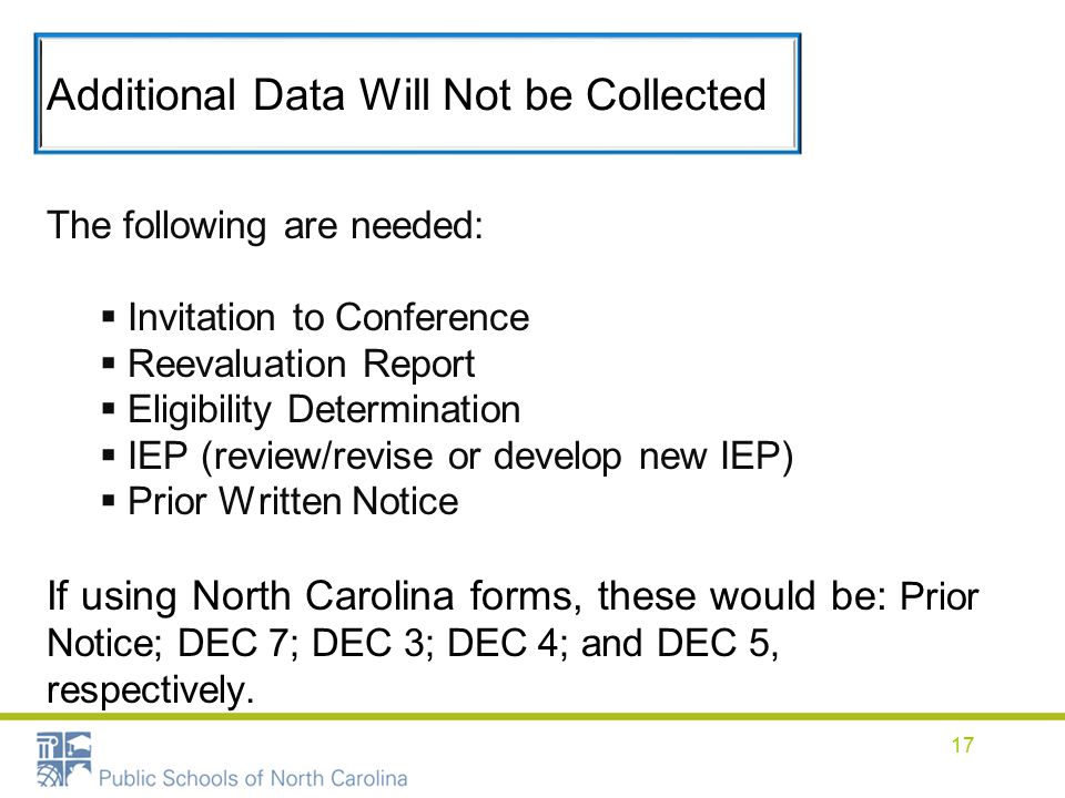 Additional Data Will Not be Collected The following are needed:  Invitation to Conference  Reevaluation Report  Eligibility Determination  IEP (review/revise or develop new IEP)  Prior Written Notice If using North Carolina forms, these would be: Prior Notice; DEC 7; DEC 3; DEC 4; and DEC 5, respectively.